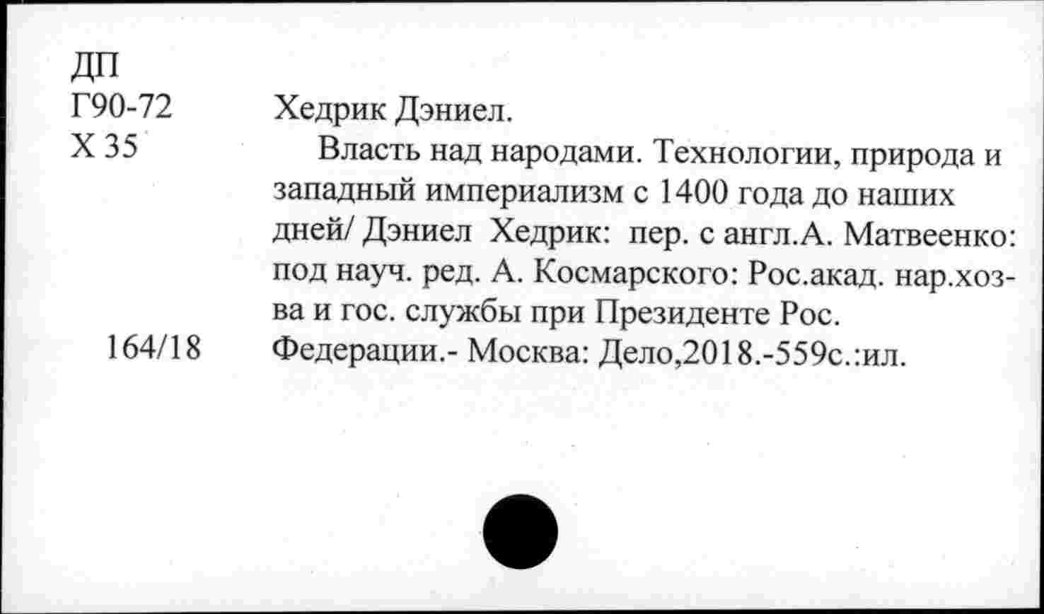 ﻿ДП
Г90-72 Хедрик Дэниел.
X 35	Власть над народами. Технологии, природа и
западный империализм с 1400 года до наших дней/ Дэниел Хедрик: пер. с англ.А. Матвеенко: под науч. ред. А. Космарского: Рос.акад. нар.хоз-ва и гос. службы при Президенте Рос.
164/18 Федерации,- Москва: Дело,2018.-559с.:ил.